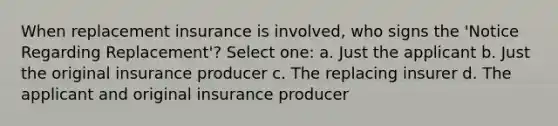 When replacement insurance is involved, who signs the 'Notice Regarding Replacement'? Select one: a. Just the applicant b. Just the original insurance producer c. The replacing insurer d. The applicant and original insurance producer