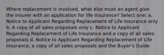 Where replacement is involved, what else must an agent give the insurer with an application for life insurance? Select one: a. Notice to Applicant Regarding Replacement of Life Insurance only b. A copy of all sales proposals only c. Notice to Applicant Regarding Replacement of Life Insurance and a copy of all sales proposals d. Notice to Applicant Regarding Replacement of Life Insurance, a copy of all sales proposals and the Buyer's Guide