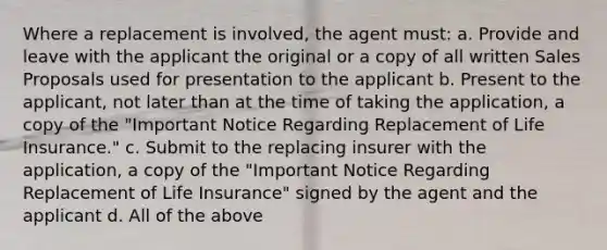 Where a replacement is involved, the agent must: a. Provide and leave with the applicant the original or a copy of all written Sales Proposals used for presentation to the applicant b. Present to the applicant, not later than at the time of taking the application, a copy of the "Important Notice Regarding Replacement of Life Insurance." c. Submit to the replacing insurer with the application, a copy of the "Important Notice Regarding Replacement of Life Insurance" signed by the agent and the applicant d. All of the above