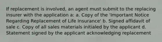 If replacement is involved, an agent must submit to the replacing insurer with the application a: a. Copy of the 'Important Notice Regarding Replacement of Life Insurance' b. Signed affidavit of sale c. Copy of all sales materials initialed by the applicant d. Statement signed by the applicant acknowledging replacement