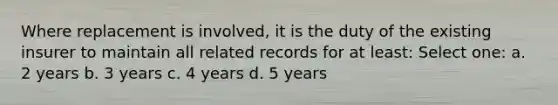 Where replacement is involved, it is the duty of the existing insurer to maintain all related records for at least: Select one: a. 2 years b. 3 years c. 4 years d. 5 years