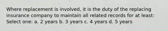 Where replacement is involved, it is the duty of the replacing insurance company to maintain all related records for at least: Select one: a. 2 years b. 3 years c. 4 years d. 5 years