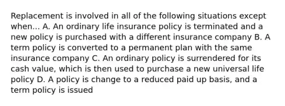 Replacement is involved in all of the following situations except when... A. An ordinary life insurance policy is terminated and a new policy is purchased with a different insurance company B. A term policy is converted to a permanent plan with the same insurance company C. An ordinary policy is surrendered for its cash value, which is then used to purchase a new universal life policy D. A policy is change to a reduced paid up basis, and a term policy is issued