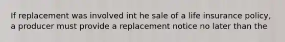 If replacement was involved int he sale of a life insurance policy, a producer must provide a replacement notice no later than the