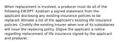 When replacement is involved, a producer must do all of the following EXCEPT: A)obtain a signed statement from the applicant disclosing any existing insurance policies to be replaced. B)make a list of the applicant's existing life insurance policies. C)notify the existing insurer when one of its subsidiaries will issue the replacing policy. D)give the applicant a notice regarding replacement of life insurance signed by the applicant and producer.