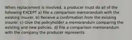 When replacement is involved, a producer must do all of the following EXCEPT a) File a comparison memorandum with the existing insurer. b) Receive a confirmation from the existing insurer. c) Give the policyholder a memorandum comparing the existing and new policies. d) File a comparison memorandum with the company the producer represents.