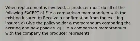 When replacement is involved, a producer must do all of the following EXCEPT a) File a comparison memorandum with the existing insurer. b) Receive a confirmation from the existing insurer. c) Give the policyholder a memorandum comparing the existing and new policies. d) File a comparison memorandum with the company the producer represents.