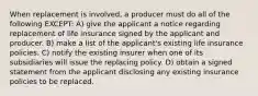 When replacement is involved, a producer must do all of the following EXCEPT: A) give the applicant a notice regarding replacement of life insurance signed by the applicant and producer. B) make a list of the applicant's existing life insurance policies. C) notify the existing insurer when one of its subsidiaries will issue the replacing policy. D) obtain a signed statement from the applicant disclosing any existing insurance policies to be replaced.