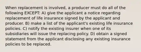 When replacement is involved, a producer must do all of the following EXCEPT: A) give the applicant a notice regarding replacement of life insurance signed by the applicant and producer. B) make a list of the applicant's existing life insurance policies. C) notify the existing insurer when one of its subsidiaries will issue the replacing policy. D) obtain a signed statement from the applicant disclosing any existing insurance policies to be replaced.