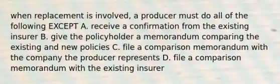 when replacement is involved, a producer must do all of the following EXCEPT A. receive a confirmation from the existing insurer B. give the policyholder a memorandum comparing the existing and new policies C. file a comparison memorandum with the company the producer represents D. file a comparison memorandum with the existing insurer