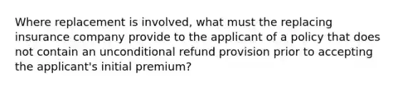 Where replacement is involved, what must the replacing insurance company provide to the applicant of a policy that does not contain an unconditional refund provision prior to accepting the applicant's initial premium?