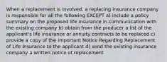 When a replacement is involved, a replacing insurance company is responsible for all the following EXCEPT a) include a policy summary on the proposed life insurance in communication with the existing company b) obtain from the producer a list of the applicant's life insurance or annuity contracts to be replaced c) provide a copy of the Important Notice Regarding Replacement of Life Insurance to the applicant d) send the existing insurance company a written notice of replacement