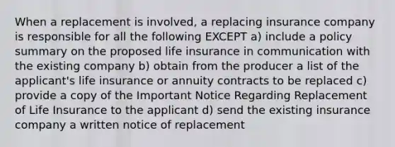 When a replacement is involved, a replacing insurance company is responsible for all the following EXCEPT a) include a policy summary on the proposed life insurance in communication with the existing company b) obtain from the producer a list of the applicant's life insurance or annuity contracts to be replaced c) provide a copy of the Important Notice Regarding Replacement of Life Insurance to the applicant d) send the existing insurance company a written notice of replacement