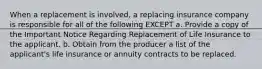 When a replacement is involved, a replacing insurance company is responsible for all of the following EXCEPT a. Provide a copy of the Important Notice Regarding Replacement of Life Insurance to the applicant. b. Obtain from the producer a list of the applicant's life insurance or annuity contracts to be replaced.