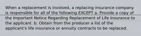 When a replacement is involved, a replacing insurance company is responsible for all of the following EXCEPT a. Provide a copy of the Important Notice Regarding Replacement of Life Insurance to the applicant. b. Obtain from the producer a list of the applicant's life insurance or annuity contracts to be replaced.