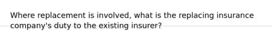 Where replacement is involved, what is the replacing insurance company's duty to the existing insurer?