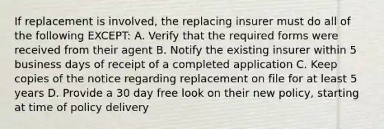 If replacement is involved, the replacing insurer must do all of the following EXCEPT: A. Verify that the required forms were received from their agent B. Notify the existing insurer within 5 business days of receipt of a completed application C. Keep copies of the notice regarding replacement on file for at least 5 years D. Provide a 30 day free look on their new policy, starting at time of policy delivery