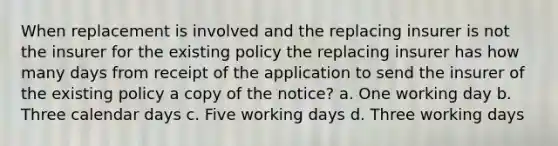 When replacement is involved and the replacing insurer is not the insurer for the existing policy the replacing insurer has how many days from receipt of the application to send the insurer of the existing policy a copy of the notice? a. One working day b. Three calendar days c. Five working days d. Three working days