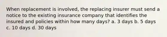 When replacement is involved, the replacing insurer must send a notice to the existing insurance company that identifies the insured and policies within how many days? a. 3 days b. 5 days c. 10 days d. 30 days