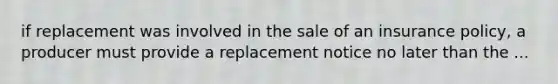 if replacement was involved in the sale of an insurance policy, a producer must provide a replacement notice no later than the ...