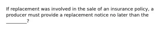 If replacement was involved in the sale of an insurance policy, a producer must provide a replacement notice no later than the _________?