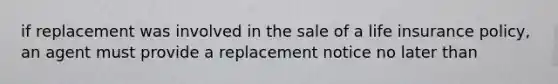 if replacement was involved in the sale of a life insurance policy, an agent must provide a replacement notice no later than