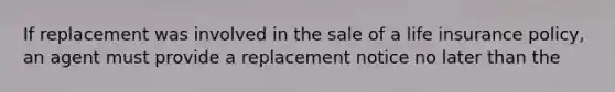 If replacement was involved in the sale of a life insurance policy, an agent must provide a replacement notice no later than the