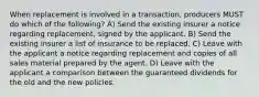 When replacement is involved in a transaction, producers MUST do which of the following? A) Send the existing insurer a notice regarding replacement, signed by the applicant. B) Send the existing insurer a list of insurance to be replaced. C) Leave with the applicant a notice regarding replacement and copies of all sales material prepared by the agent. D) Leave with the applicant a comparison between the guaranteed dividends for the old and the new policies.