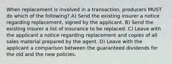 When replacement is involved in a transaction, producers MUST do which of the following? A) Send the existing insurer a notice regarding replacement, signed by the applicant. B) Send the existing insurer a list of insurance to be replaced. C) Leave with the applicant a notice regarding replacement and copies of all sales material prepared by the agent. D) Leave with the applicant a comparison between the guaranteed dividends for the old and the new policies.