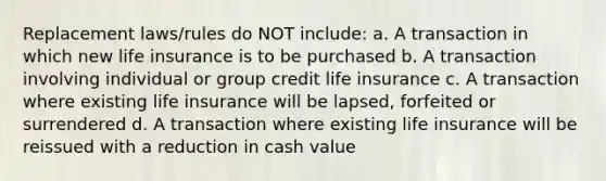 Replacement laws/rules do NOT include: a. A transaction in which new life insurance is to be purchased b. A transaction involving individual or group credit life insurance c. A transaction where existing life insurance will be lapsed, forfeited or surrendered d. A transaction where existing life insurance will be reissued with a reduction in cash value