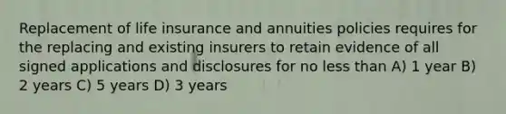 Replacement of life insurance and annuities policies requires for the replacing and existing insurers to retain evidence of all signed applications and disclosures for no less than A) 1 year B) 2 years C) 5 years D) 3 years