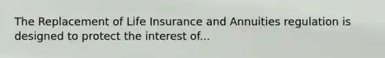 The Replacement of Life Insurance and Annuities regulation is designed to protect the interest of...