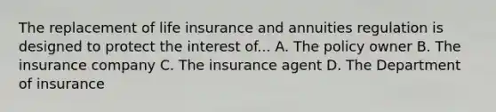 The replacement of life insurance and annuities regulation is designed to protect the interest of... A. The policy owner B. The insurance company C. The insurance agent D. The Department of insurance