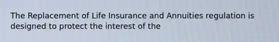 The Replacement of Life Insurance and Annuities regulation is designed to protect the interest of the