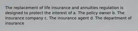 The replacement of life insurance and annuities regulation is designed to protect the interest of a. The policy owner b. The insurance company c. The insurance agent d. The department of insurance