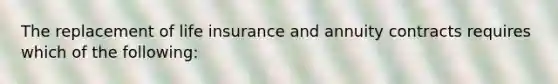 The replacement of life insurance and annuity contracts requires which of the following: