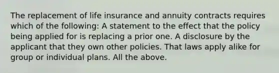 The replacement of life insurance and annuity contracts requires which of the following: A statement to the effect that the policy being applied for is replacing a prior one. A disclosure by the applicant that they own other policies. That laws apply alike for group or individual plans. All the above.