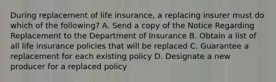 During replacement of life insurance, a replacing insurer must do which of the following? A. Send a copy of the Notice Regarding Replacement to the Department of Insurance B. Obtain a list of all life insurance policies that will be replaced C. Guarantee a replacement for each existing policy D. Designate a new producer for a replaced policy