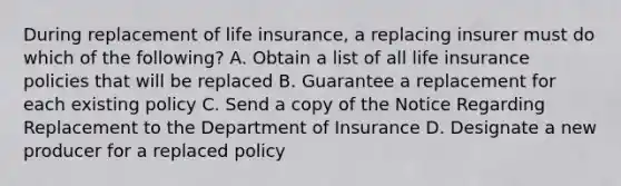 During replacement of life insurance, a replacing insurer must do which of the following? A. Obtain a list of all life insurance policies that will be replaced B. Guarantee a replacement for each existing policy C. Send a copy of the Notice Regarding Replacement to the Department of Insurance D. Designate a new producer for a replaced policy