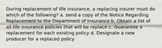 During replacement of life insurance, a replacing insurer must do which of the following? a. send a copy of the Notice Regarding Replacement to the Department of Insurance b. Obtain a list of all life insurance policies that will be replace c. Guarantee a replacement for each existing policy d. Designate a new producer for a replaced policy