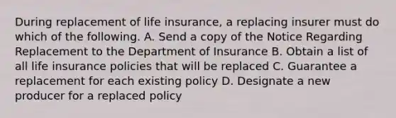 During replacement of life insurance, a replacing insurer must do which of the following. A. Send a copy of the Notice Regarding Replacement to the Department of Insurance B. Obtain a list of all life insurance policies that will be replaced C. Guarantee a replacement for each existing policy D. Designate a new producer for a replaced policy