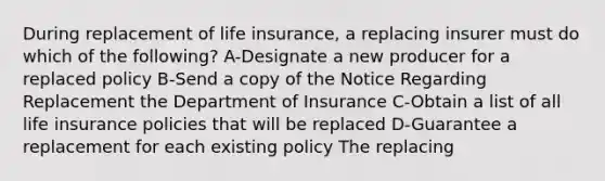 During replacement of life insurance, a replacing insurer must do which of the following? A-Designate a new producer for a replaced policy B-Send a copy of the Notice Regarding Replacement the Department of Insurance C-Obtain a list of all life insurance policies that will be replaced D-Guarantee a replacement for each existing policy The replacing