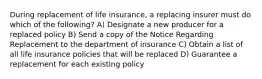 During replacement of life insurance, a replacing insurer must do which of the following? A) Designate a new producer for a replaced policy B) Send a copy of the Notice Regarding Replacement to the department of insurance C) Obtain a list of all life insurance policies that will be replaced D) Guarantee a replacement for each existing policy