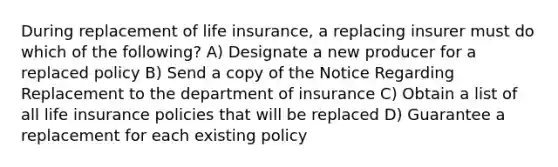 During replacement of life insurance, a replacing insurer must do which of the following? A) Designate a new producer for a replaced policy B) Send a copy of the Notice Regarding Replacement to the department of insurance C) Obtain a list of all life insurance policies that will be replaced D) Guarantee a replacement for each existing policy