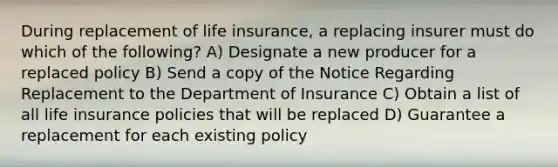 During replacement of life insurance, a replacing insurer must do which of the following? A) Designate a new producer for a replaced policy B) Send a copy of the Notice Regarding Replacement to the Department of Insurance C) Obtain a list of all life insurance policies that will be replaced D) Guarantee a replacement for each existing policy