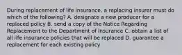 During replacement of life insurance, a replacing insurer must do which of the following? A. designate a new producer for a replaced policy B. send a copy of the Notice Regarding Replacement to the Department of Insurance C. obtain a list of all life insurance policies that will be replaced D. guarantee a replacement for each existing policy