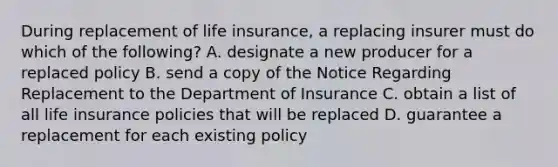 During replacement of life insurance, a replacing insurer must do which of the following? A. designate a new producer for a replaced policy B. send a copy of the Notice Regarding Replacement to the Department of Insurance C. obtain a list of all life insurance policies that will be replaced D. guarantee a replacement for each existing policy