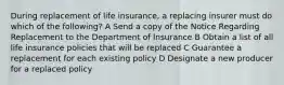 During replacement of life insurance, a replacing insurer must do which of the following? A Send a copy of the Notice Regarding Replacement to the Department of Insurance B Obtain a list of all life insurance policies that will be replaced C Guarantee a replacement for each existing policy D Designate a new producer for a replaced policy