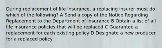 During replacement of life insurance, a replacing insurer must do which of the following? A Send a copy of the Notice Regarding Replacement to the Department of Insurance B Obtain a list of all life insurance policies that will be replaced C Guarantee a replacement for each existing policy D Designate a new producer for a replaced policy