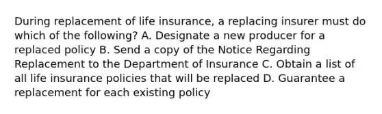 During replacement of life insurance, a replacing insurer must do which of the following? A. Designate a new producer for a replaced policy B. Send a copy of the Notice Regarding Replacement to the Department of Insurance C. Obtain a list of all life insurance policies that will be replaced D. Guarantee a replacement for each existing policy